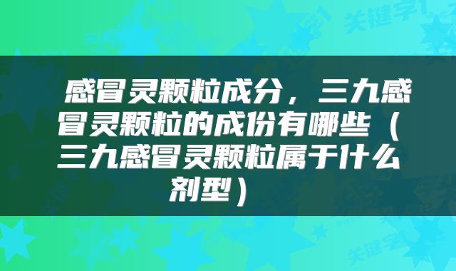  感冒灵颗粒成分，三九感冒灵颗粒的成份有哪些（三九感冒灵颗粒属于什么剂型） 
