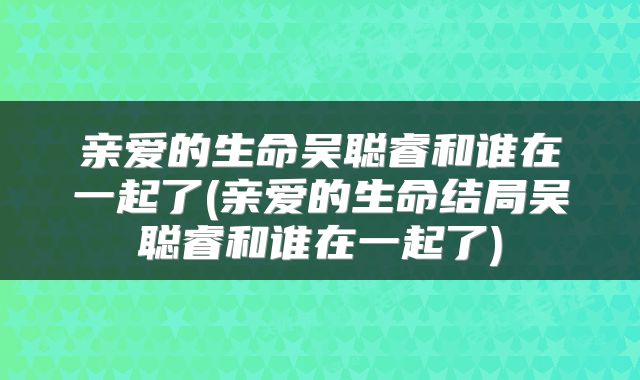 亲爱的生命吴聪睿和谁在一起了(亲爱的生命结局吴聪睿和谁在一起了)