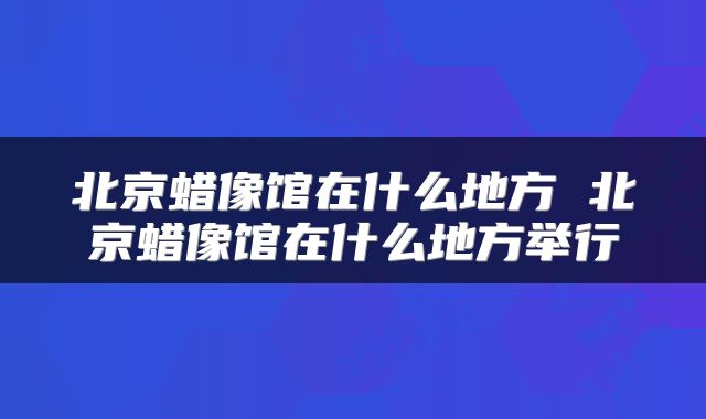 北京蜡像馆在什么地方 北京蜡像馆在什么地方举行