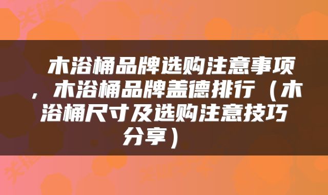  木浴桶品牌选购注意事项，木浴桶品牌盖德排行（木浴桶尺寸及选购注意技巧分享） 