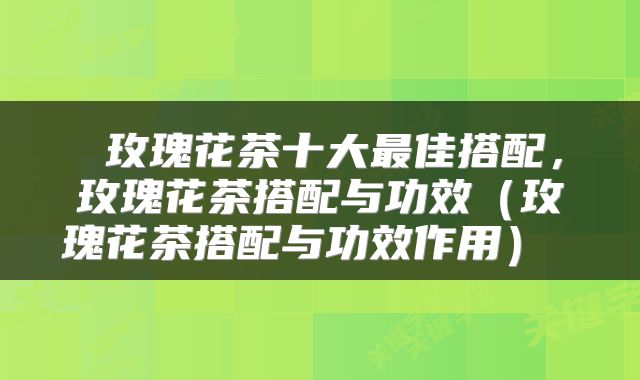  玫瑰花茶十大最佳搭配，玫瑰花茶搭配与功效（玫瑰花茶搭配与功效作用） 