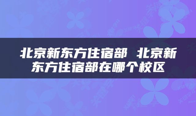 北京新东方住宿部 北京新东方住宿部在哪个校区