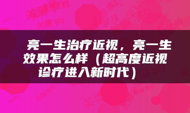  亮一生治疗近视，亮一生效果怎么样（超高度近视诊疗进入新时代） 