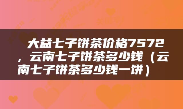 大益七子饼茶价格7572，云南七子饼茶多少钱（云南七子饼茶多少钱一饼） 