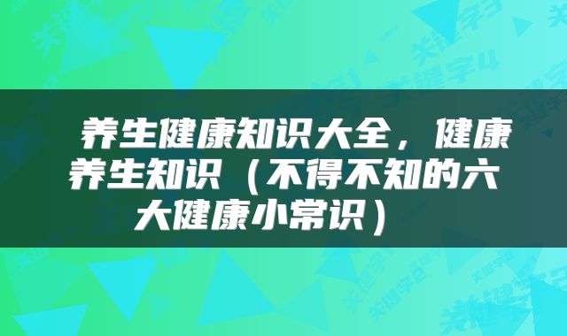  养生健康知识大全，健康养生知识（不得不知的六大健康小常识） 