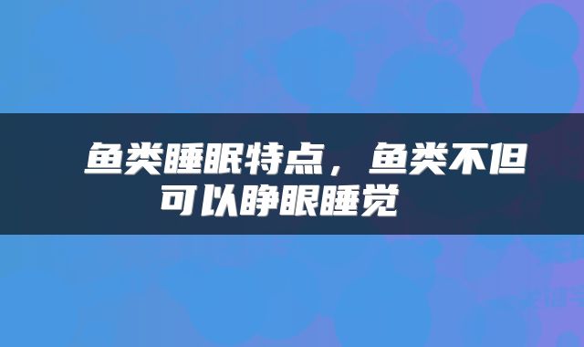  鱼类睡眠特点，鱼类不但可以睁眼睡觉 