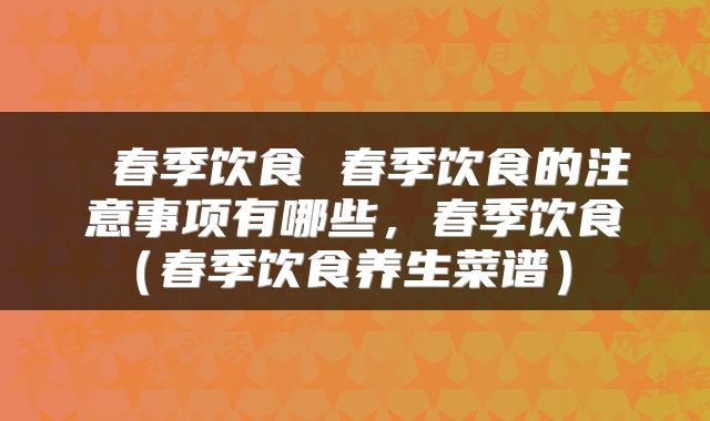  春季饮食 春季饮食的注意事项有哪些，春季饮食（春季饮食养生菜谱） 