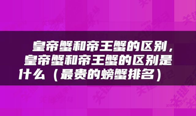 皇帝蟹和帝王蟹的区别，皇帝蟹和帝王蟹的区别是什么（最贵的螃蟹排名） 