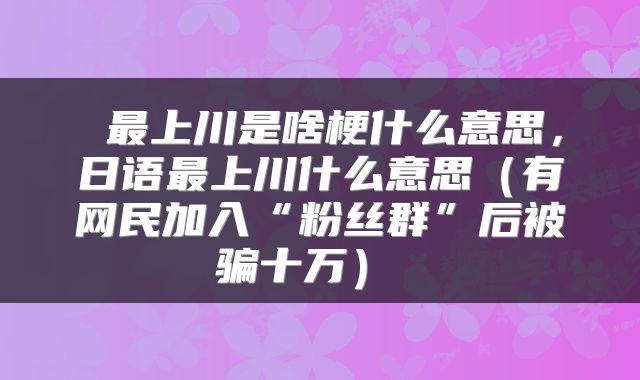  最上川是啥梗什么意思，日语最上川什么意思（有网民加入“粉丝群”后被骗十万） 