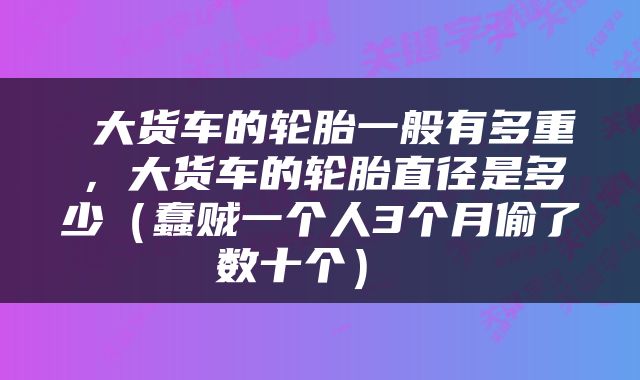  大货车的轮胎一般有多重，大货车的轮胎直径是多少（蠢贼一个人3个月偷了数十个） 