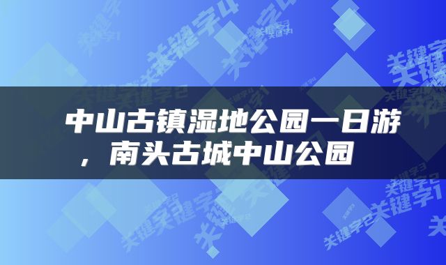  中山古镇湿地公园一日游，南头古城中山公园 