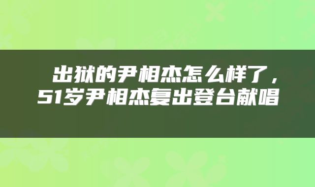  出狱的尹相杰怎么样了，51岁尹相杰复出登台献唱 