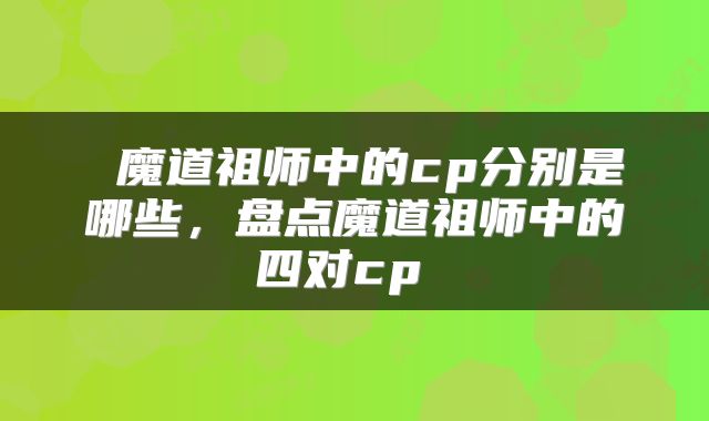  魔道祖师中的cp分别是哪些，盘点魔道祖师中的四对cp 