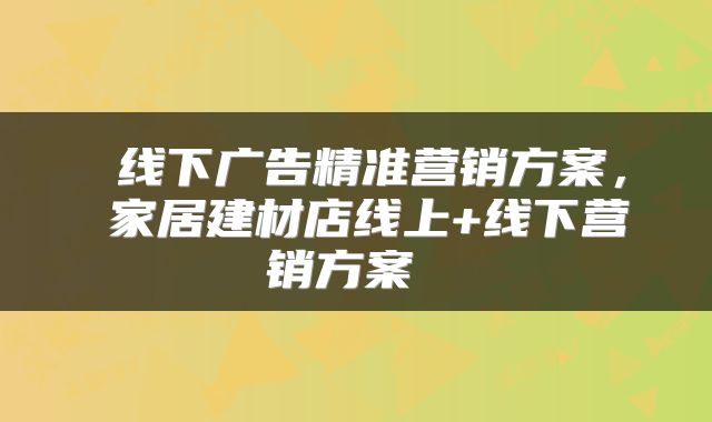  线下广告精准营销方案，​家居建材店线上+线下营销方案 