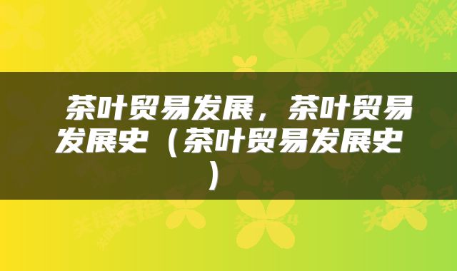  茶叶贸易发展，茶叶贸易发展史（茶叶贸易发展史） 