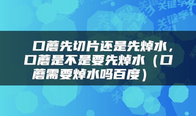  口蘑先切片还是先焯水，口蘑是不是要先焯水（口蘑需要焯水吗百度） 