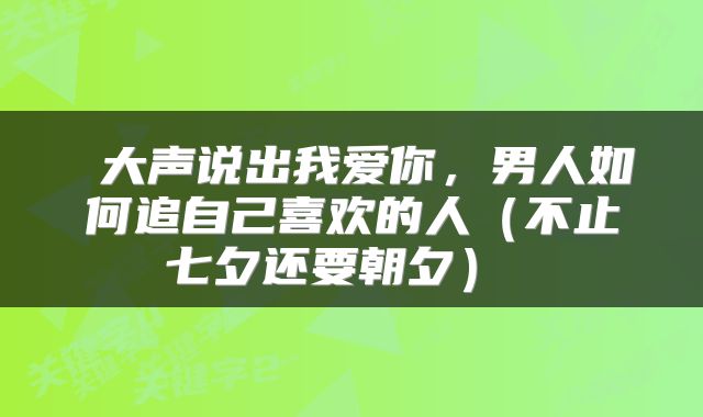  大声说出我爱你，男人如何追自己喜欢的人（不止七夕还要朝夕） 