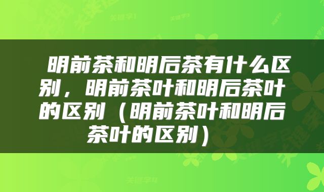  明前茶和明后茶有什么区别，明前茶叶和明后茶叶的区别（明前茶叶和明后茶叶的区别） 