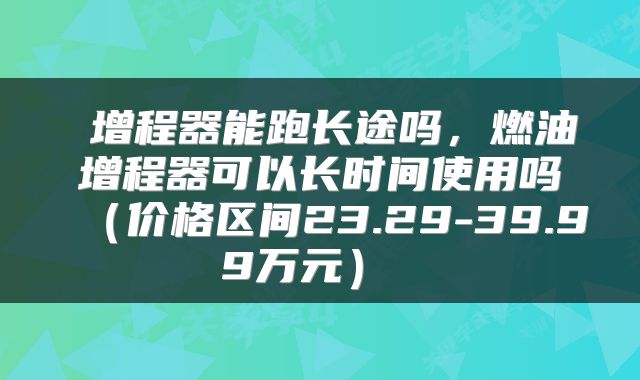  增程器能跑长途吗，燃油增程器可以长时间使用吗（价格区间23.29-39.99万元） 