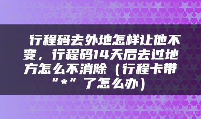  行程码去外地怎样让他不变，行程码14天后去过地方怎么不消除（行程卡带“*”了怎么办） 