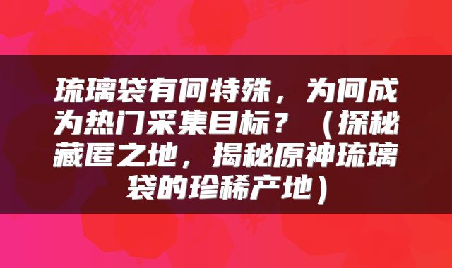 琉璃袋有何特殊，为何成为热门采集目标？（探秘藏匿之地，揭秘原神琉璃袋的珍稀产地）