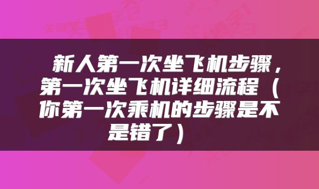  新人第一次坐飞机步骤，第一次坐飞机详细流程（你第一次乘机的步骤是不是错了） 
