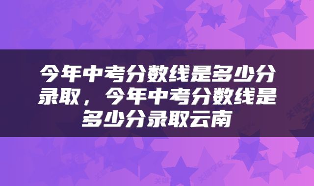今年中考分数线是多少分录取，今年中考分数线是多少分录取云南