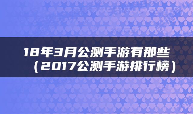 18年3月公测手游有那些（2017公测手游排行榜）
