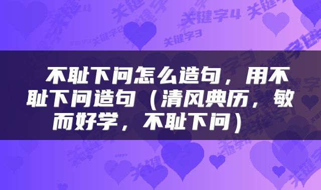  不耻下问怎么造句，用不耻下问造句（清风典历，敏而好学，不耻下问） 