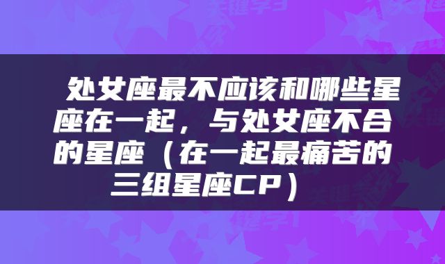  处女座最不应该和哪些星座在一起，与处女座不合的星座（在一起最痛苦的三组星座CP） 