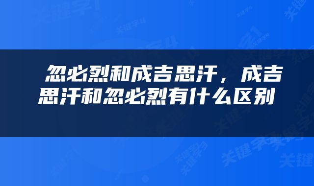 忽必烈和成吉思汗,成吉思汗和忽必烈有什么区别