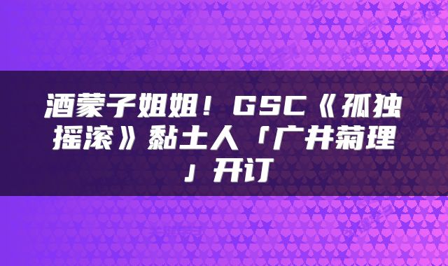 酒蒙子姐姐！GSC《孤独摇滚》黏土人「广井菊理」开订