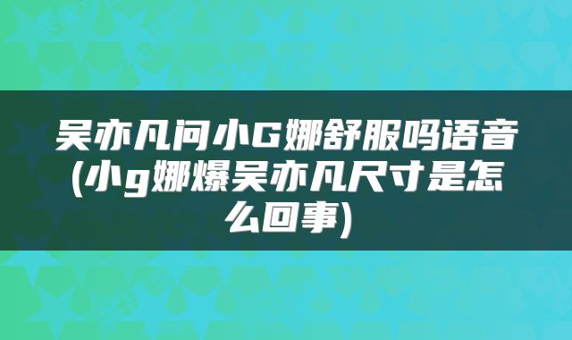 吴亦凡问小G娜舒服吗语音(小g娜爆吴亦凡尺寸是怎么回事)