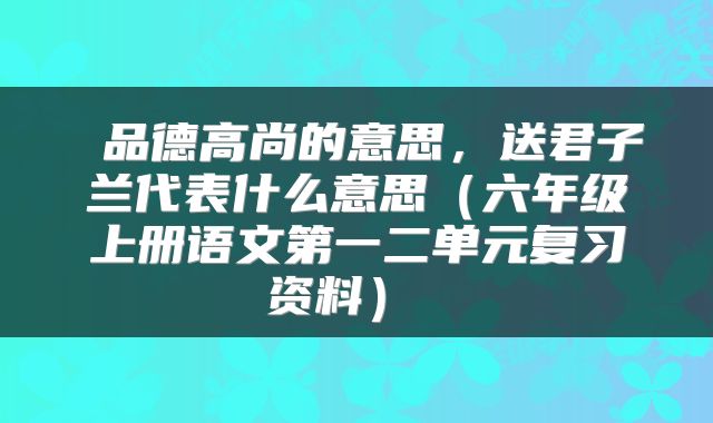  品德高尚的意思，送君子兰代表什么意思（六年级上册语文第一二单元复习资料） 