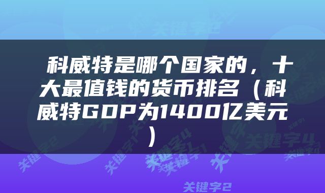  科威特是哪个国家的，十大最值钱的货币排名（科威特GDP为1400亿美元） 