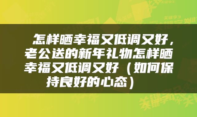  怎样晒幸福又低调又好，老公送的新年礼物怎样晒幸福又低调又好（如何保持良好的心态） 