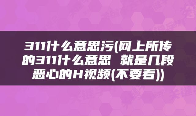 311什么意思污(网上所传的311什么意思 就是几段恶心的H视频(不要看))