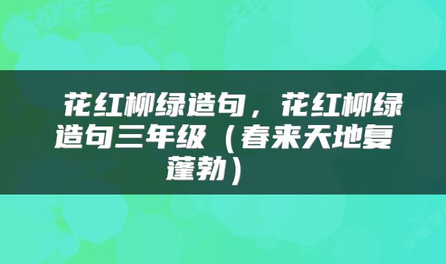  花红柳绿造句，花红柳绿造句三年级（春来天地复蓬勃） 