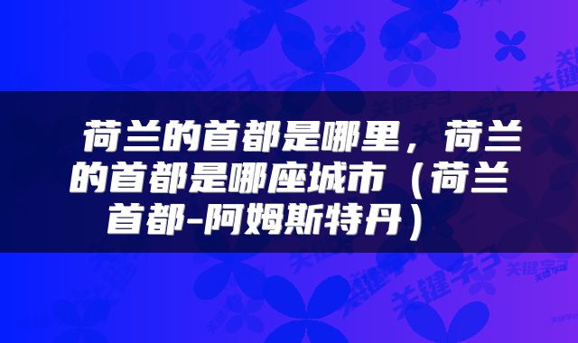  荷兰的首都是哪里，荷兰的首都是哪座城市（荷兰首都-阿姆斯特丹） 