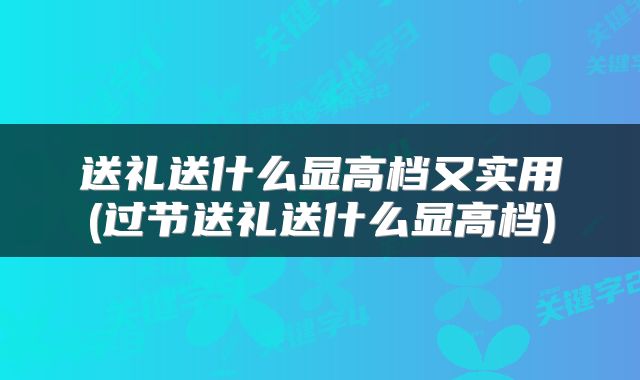 送礼送什么显高档又实用(过节送礼送什么显高档)