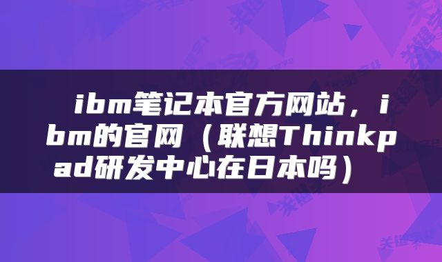  ibm笔记本官方网站，ibm的官网（联想Thinkpad研发中心在日本吗） 