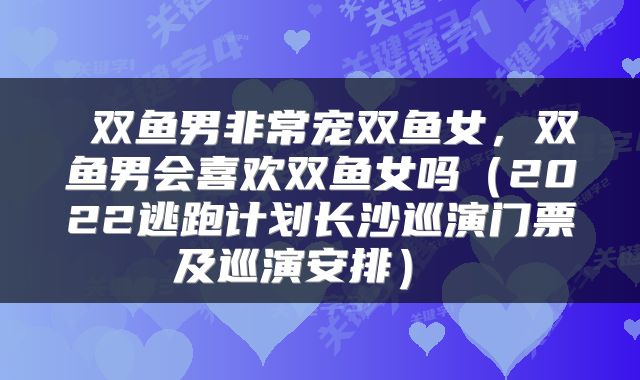  双鱼男非常宠双鱼女，双鱼男会喜欢双鱼女吗（2022逃跑计划长沙巡演门票及巡演安排） 
