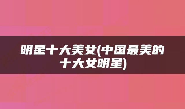 明星十大美女(中国最美的十大女明星)