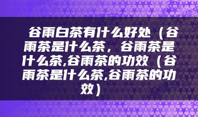  谷雨白茶有什么好处（谷雨茶是什么茶，谷雨茶是什么茶,谷雨茶的功效（谷雨茶是什么茶,谷雨茶的功效） 