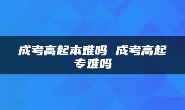 成考高起本难吗 成考高起专难吗