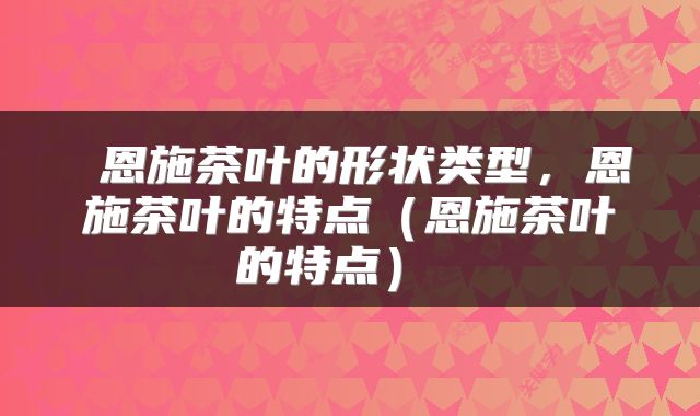 恩施茶叶的形状类型,恩施茶叶的特点(恩施茶叶的特点)