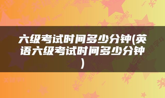 六级考试时间多少分钟(英语六级考试时间多少分钟)