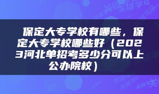  保定大专学校有哪些，保定大专学校哪些好（2023河北单招考多少分可以上公办院校） 