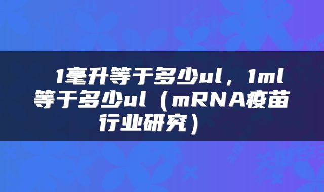  1毫升等于多少ul，1ml等于多少ul（mRNA疫苗行业研究） 