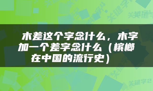  木差这个字念什么，木字加一个差字念什么（槟榔在中国的流行史） 